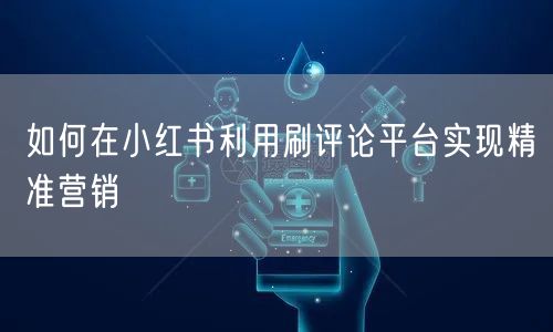 如何在小红书利用刷评论平台实现精准营销