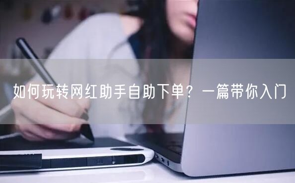 如何玩转网红助手自助下单？一篇带你入门