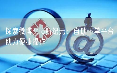 探索微博买fo新纪元：自助下单平台助力便捷操作